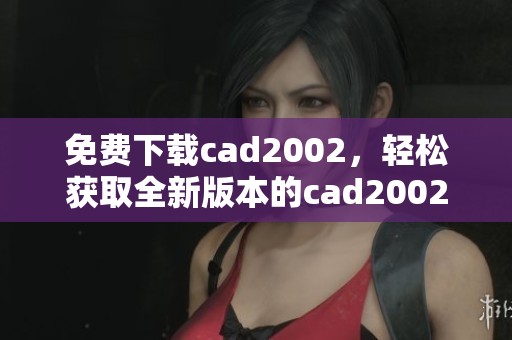 免费下载cad2002，轻松获取全新版本的cad2002安装包