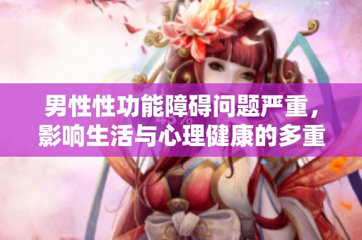 男性性功能障碍问题严重，影响生活与心理健康的多重因素解析