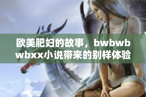 欧美肥妇的故事，bwbwbwbxx小说带来的别样体验与感受