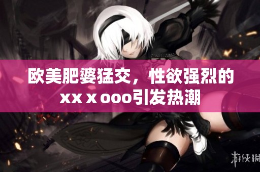 欧美肥婆猛交，性欲强烈的xxⅹooo引发热潮