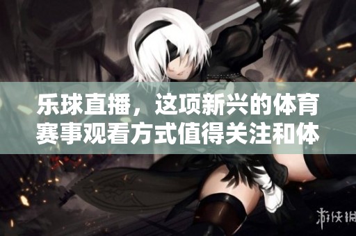 乐球直播，这项新兴的**赛事观看方式值得关注和体验