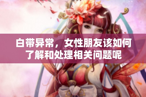 白带异常，女性朋友该如何了解和处理相关问题呢