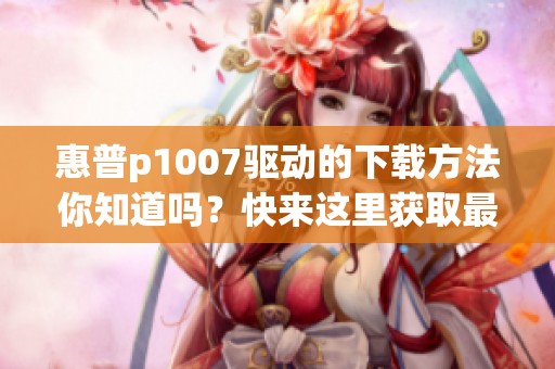 惠普p1007驱动的下载方法你知道吗？快来这里获取最新驱动吧！
