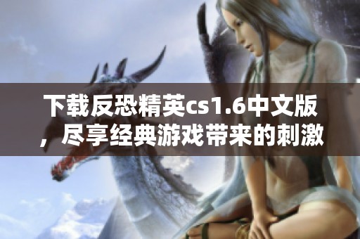 下载反恐精英cs1.6中文版，尽享经典游戏带来的刺激体验
