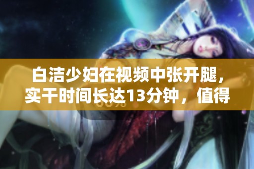 白洁少妇在视频中张开腿，实干时间长达13分钟，值得观看的精彩片段
