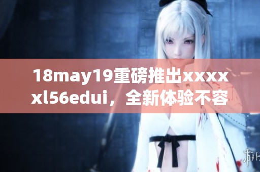 18may19重磅推出xxxxxl56edui，全新体验不容错过！