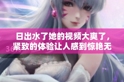 日出水了她的视频大爽了，紧致的体验让人感到惊艳无比