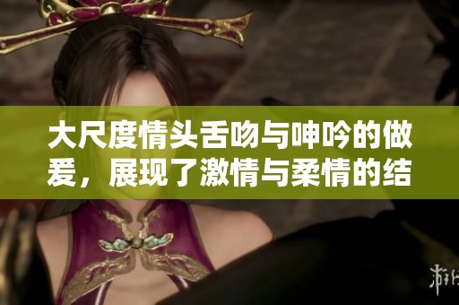 大尺度情头舌吻与呻吟的做爰，展现了激情与柔情的结合