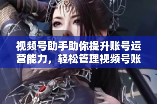 视频号助手助你提升账号运营能力，轻松管理视频号账号的工具！
