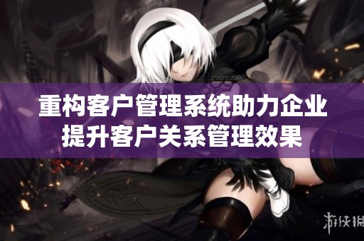 重构客户管理系统助力企业提升客户关系管理效果