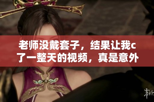 老师没戴套子，结果让我c了一整天的视频，真是意外的经历