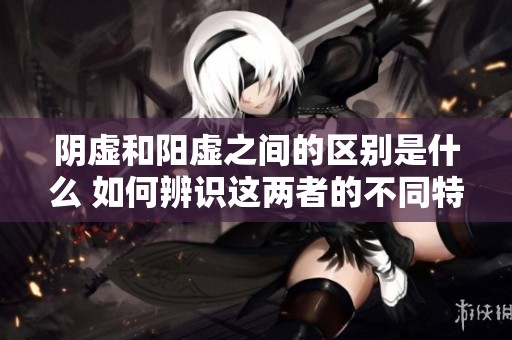 阴虚和阳虚之间的区别是什么 如何辨识这两者的不同特征