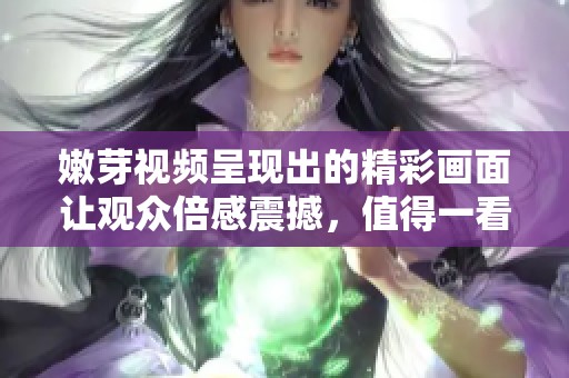 嫩芽视频呈现出的精彩画面让观众倍感震撼，值得一看！