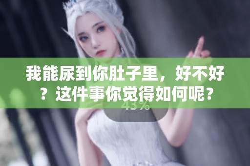 我能尿到你肚子里，好不好？这件事你觉得如何呢？