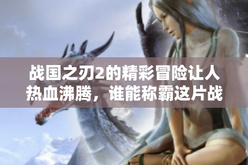 战国之刃2的精彩冒险让人热血沸腾，谁能称霸这片战国大陆呢
