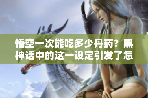 悟空一次能吃多少丹药？黑神话中的这一设定引发了怎样的讨论？