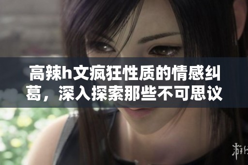 高辣h文疯狂性质的情感纠葛，深入探索那些不可思议的行为与体验