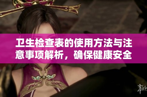 卫生检查表的使用方法与注意事项解析，确保健康安全的必备工具