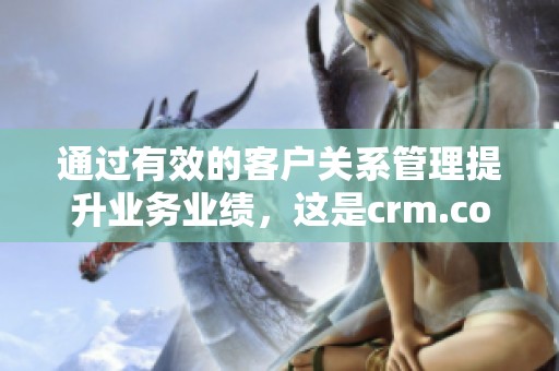 通过有效的客户关系管理提升业务业绩，这是crm.com所倡导的理念
