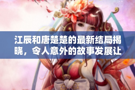 江辰和唐楚楚的最新结局揭晓，令人意外的故事发展让人赞叹不已。