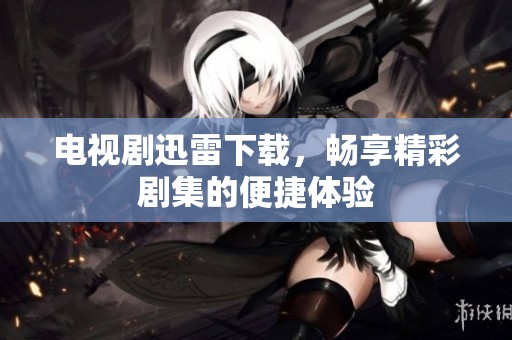 电视剧迅雷下载，畅享精彩剧集的便捷体验
