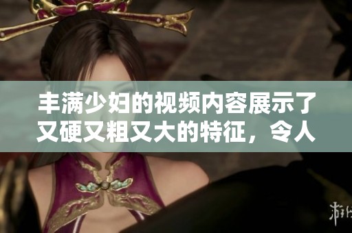 丰满少妇的视频内容展示了又硬又粗又大的特征，令人印象深刻。