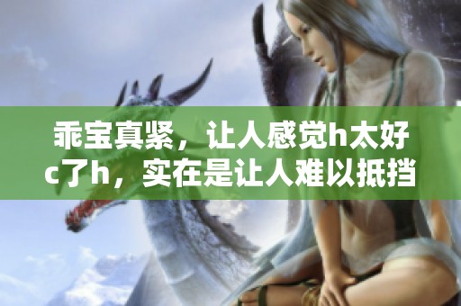 乖宝真紧，让人感觉h太好c了h，实在是让人难以抵挡的诱惑。