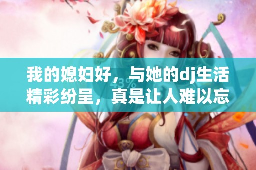 我的媳妇好，与她的dj生活精彩纷呈，真是让人难以忘怀