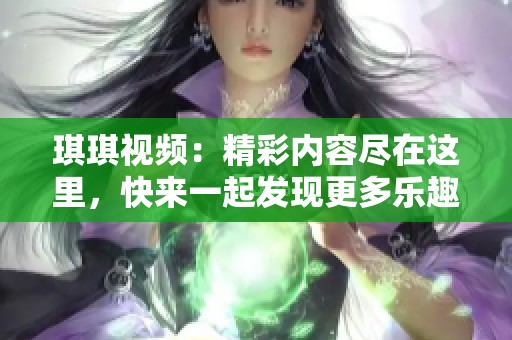 琪琪视频：精彩内容尽在这里，快来一起发现更多乐趣吧！
