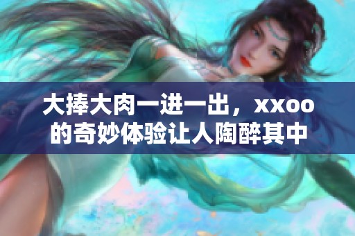 大捧大肉一进一出，xxoo的奇妙体验让人陶醉其中