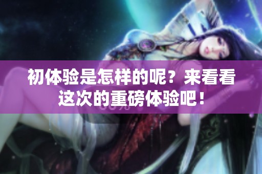 初体验是怎样的呢？来看看这次的重磅体验吧！