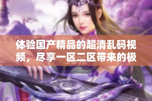 体验****的超清乱码视频，尽享一区二区带来的极致视觉盛宴。