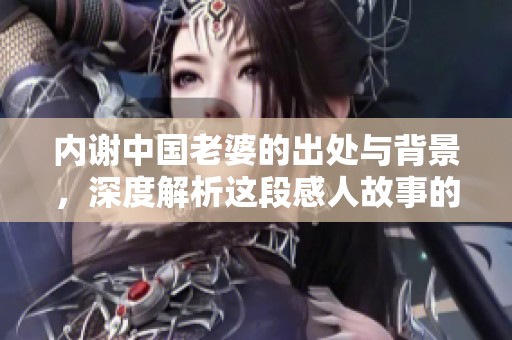内谢中国老婆的出处与背景，深度解析这段感人故事的真实意义