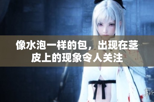 像水泡一样的包，出现在茎皮上的现象令人关注