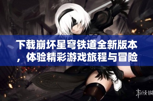 下载崩坏星穹铁道全新版本，体验精彩游戏旅程与冒险！