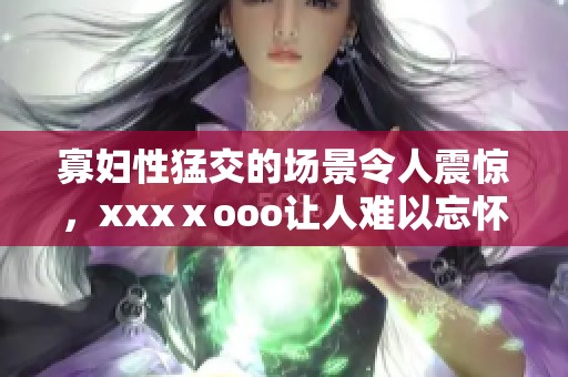 寡妇性猛交的场景令人震惊，xxxⅹooo让人难以忘怀的体验