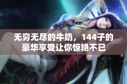 无穷无尽的牛奶，144子的豪华享受让你惊艳不已