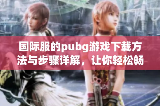 国际服的pubg游戏下载方法与步骤详解，让你轻松畅玩游戏世界