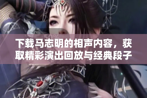 下载马志明的相声内容，获取精彩演出回放与经典段子！