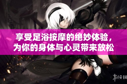 享受足浴按摩的绝妙体验，为你的身体与心灵带来放松与愉悦