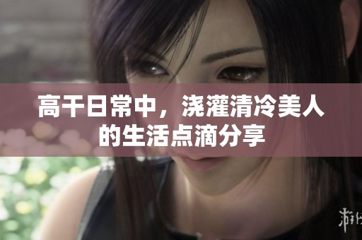 高干日常中，浇灌清冷美人的生活点滴分享