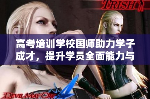 高考培训学校国师助力学子成才，提升学员全面能力与考试技巧
