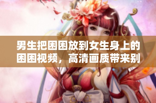 男生把困困放到女生身上的困困视频，高清画质带来别样体验