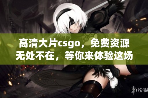 高清大片csgo，免费资源无处不在，等你来体验这场视觉盛宴！