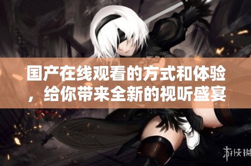 国产在线观看的方式和体验，给你带来全新的视听盛宴