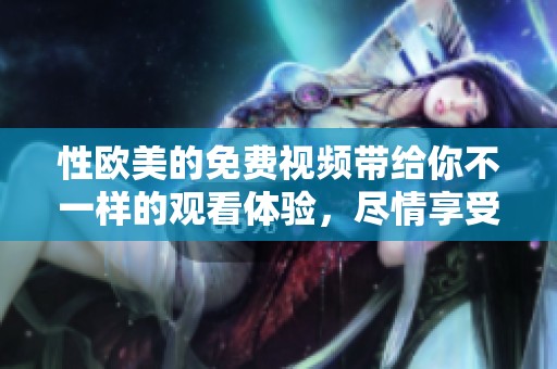 性欧美的免费视频带给你不一样的观看体验，尽情享受精彩内容吧