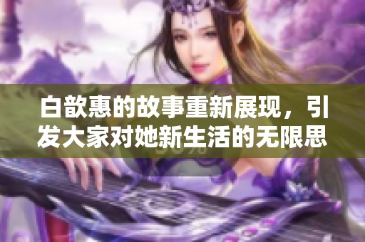 白歆惠的故事重新展现，引发大家对她新生活的无限思考与讨论