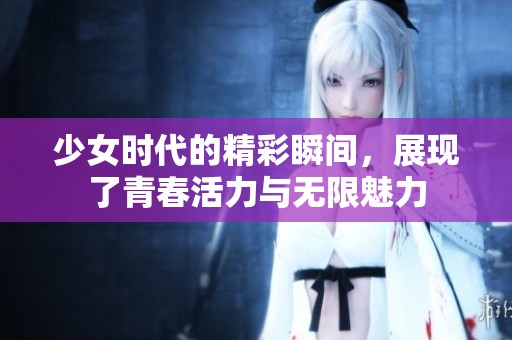 少女时代的精彩瞬间，展现了青春活力与无限魅力