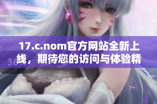 17.c.nom官方网站全新上线，期待您的访问与体验精彩内容