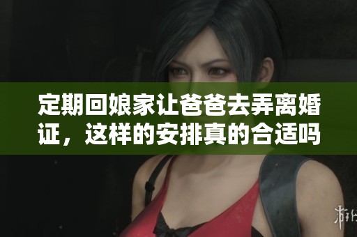 定期回娘家让爸爸去弄离婚证，这样的安排真的合适吗